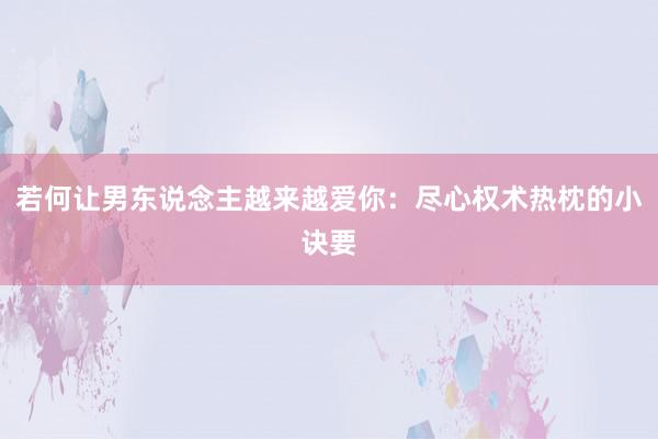 若何让男东说念主越来越爱你：尽心权术热枕的小诀要