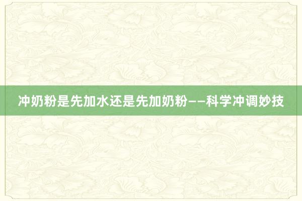 冲奶粉是先加水还是先加奶粉——科学冲调妙技