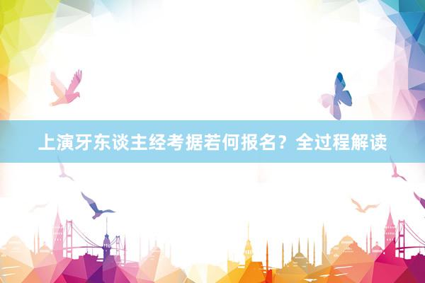 上演牙东谈主经考据若何报名？全过程解读