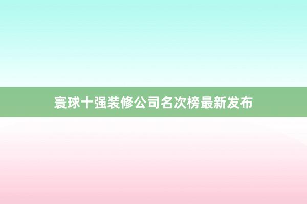 寰球十强装修公司名次榜最新发布