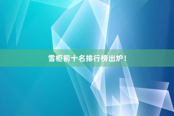 雪柜前十名排行榜出炉！